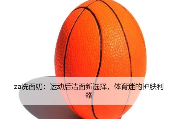 za洗面奶：运动后洁面新选择，体育迷的护肤利器